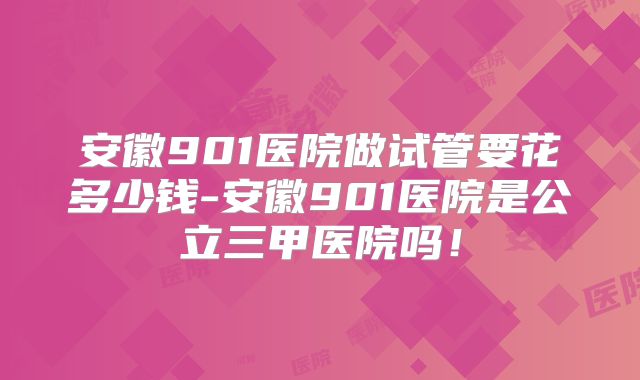安徽901医院做试管要花多少钱-安徽901医院是公立三甲医院吗！