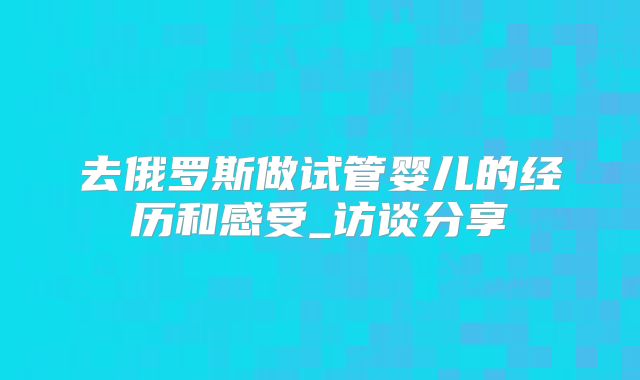 去俄罗斯做试管婴儿的经历和感受_访谈分享