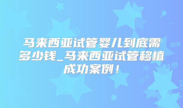 马来西亚试管婴儿到底需多少钱_马来西亚试管移植成功案例!