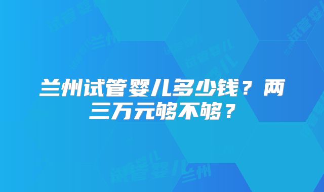 兰州试管婴儿多少钱？两三万元够不够？