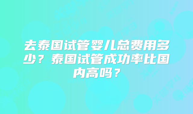 去泰国试管婴儿总费用多少？泰国试管成功率比国内高吗？
