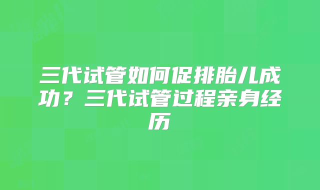 三代试管如何促排胎儿成功？三代试管过程亲身经历