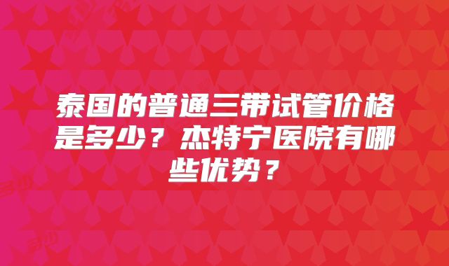 泰国的普通三带试管价格是多少？杰特宁医院有哪些优势？