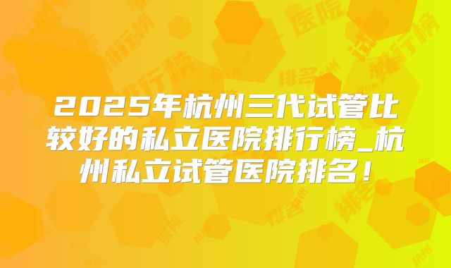 2025年杭州三代试管比较好的私立医院排行榜_杭州私立试管医院排名！