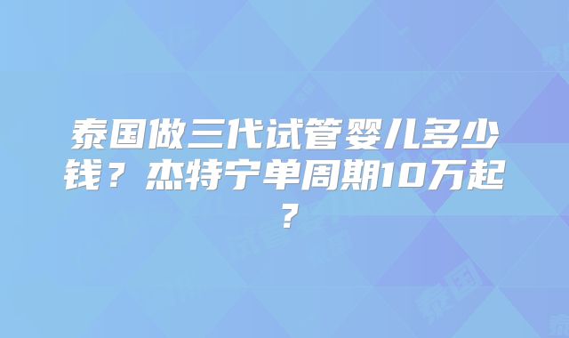 泰国做三代试管婴儿多少钱?杰特宁单周期10万起?