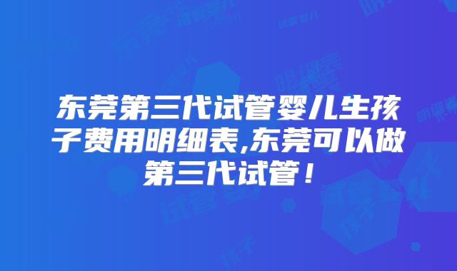 东莞第三代试管婴儿生孩子费用明细表,东莞可以做第三代试管!