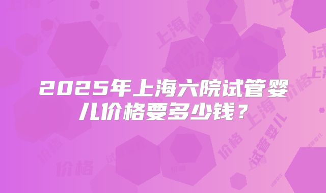 2025年上海六院试管婴儿价格要多少钱？