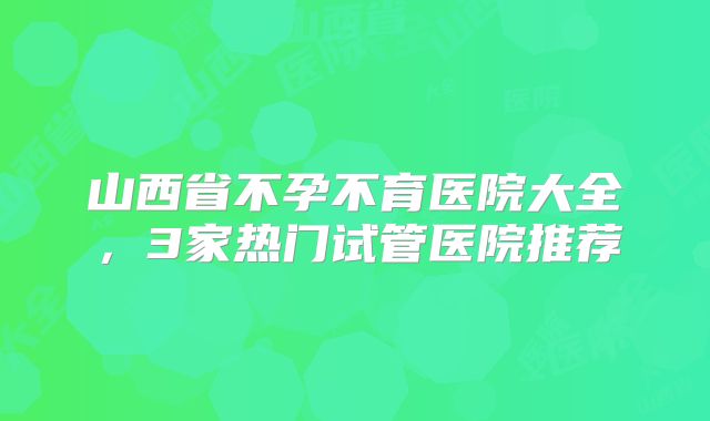 山西省不孕不育医院大全，3家热门试管医院推荐