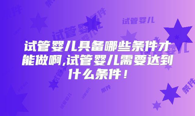 试管婴儿具备哪些条件才能做啊,试管婴儿需要达到什么条件！