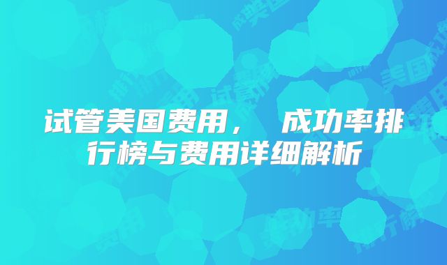 试管美国费用, 成功率排行榜与费用详细解析