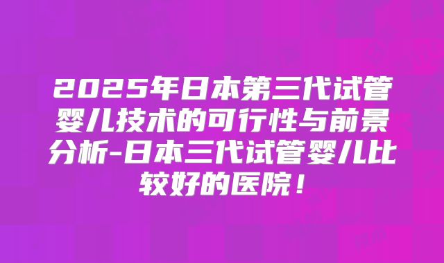 2025年日本第三代试管婴儿技术的可行性与前景分析-日本三代试管婴儿比较好的医院！