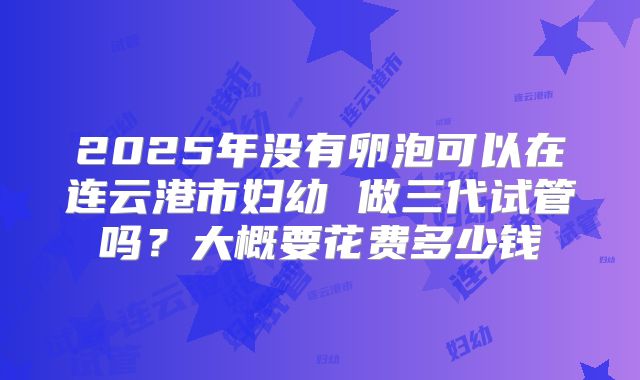 2025年没有卵泡可以在连云港市妇幼 做三代试管吗?大概要花费多少钱
