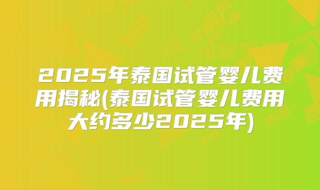 2025年泰国试管婴儿费用揭秘(泰国试管婴儿费用大约多少2025年)