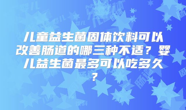 儿童益生菌固体饮料可以改善肠道的哪三种不适？婴儿益生菌最多可以吃多久？