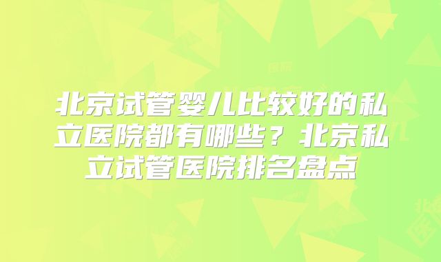 北京试管婴儿比较好的私立医院都有哪些?北京私立试管医院排名盘点