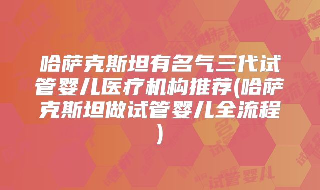 哈萨克斯坦有名气三代试管婴儿医疗机构推荐(哈萨克斯坦做试管婴儿全流程)
