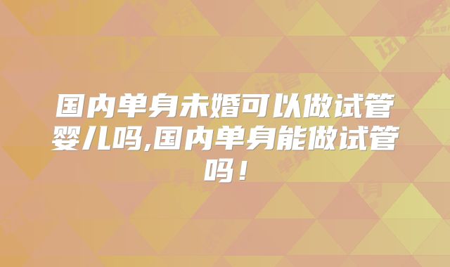 国内单身未婚可以做试管婴儿吗,国内单身能做试管吗!
