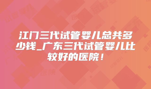 江门三代试管婴儿总共多少钱_广东三代试管婴儿比较好的医院！