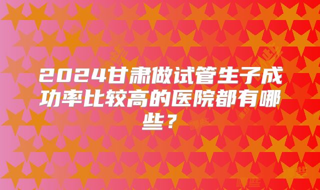 2024甘肃做试管生子成功率比较高的医院都有哪些？