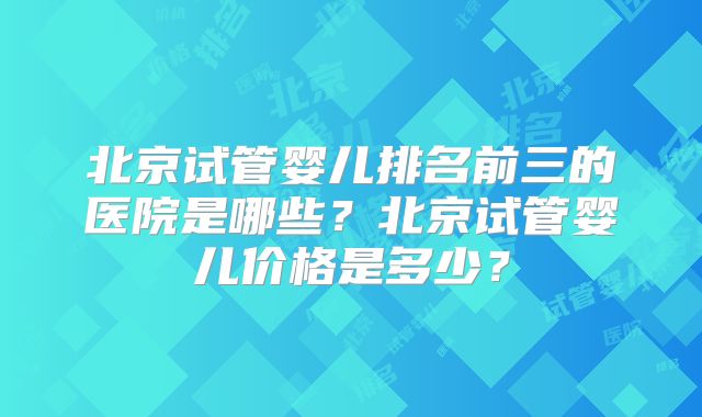 北京试管婴儿排名前三的医院是哪些？北京试管婴儿价格是多少？
