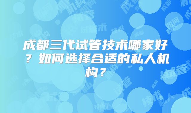 成都三代试管技术哪家好?如何选择合适的私人机构?