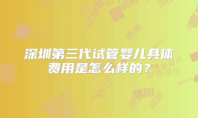 深圳第三代试管婴儿具体费用是怎么样的?