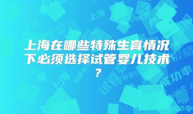 上海在哪些特殊生育情况下必须选择试管婴儿技术?