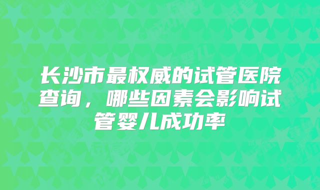 长沙市最权威的试管医院查询，哪些因素会影响试管婴儿成功率