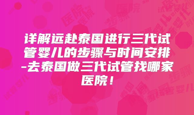 详解远赴泰国进行三代试管婴儿的步骤与时间安排-去泰国做三代试管找哪家医院！