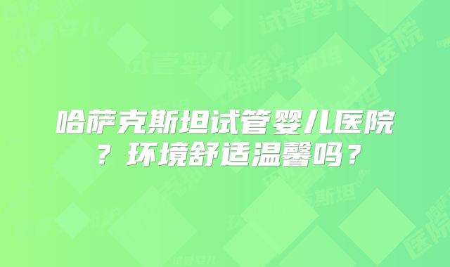 哈萨克斯坦试管婴儿医院？环境舒适温馨吗？