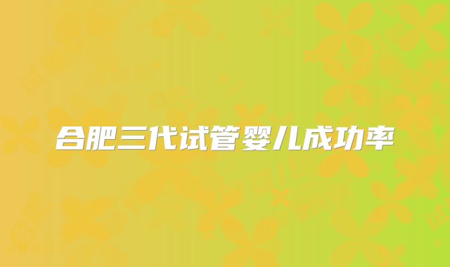 合肥三代试管婴儿成功率