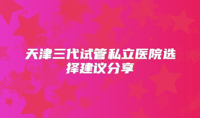 天津三代试管私立医院选择建议分享