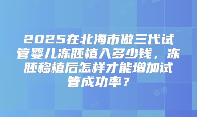 2025在北海市做三代试管婴儿冻胚植入多少钱,冻胚移植后怎样才能增加试管成功率?