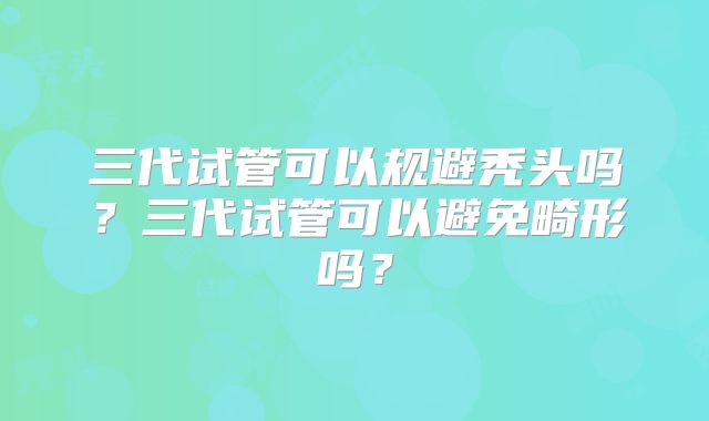 三代试管可以规避秃头吗？三代试管可以避免畸形吗？