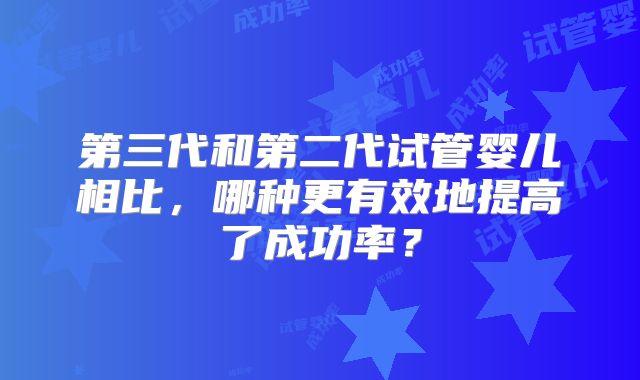 第三代和第二代试管婴儿相比，哪种更有效地提高了成功率？