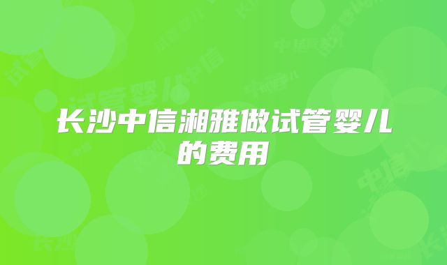 长沙中信湘雅做试管婴儿的费用