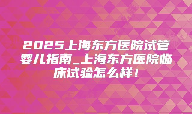 2025上海东方医院试管婴儿指南_上海东方医院临床试验怎么样!
