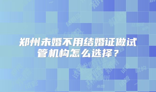 郑州未婚不用结婚证做试管机构怎么选择？