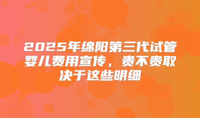 2025年绵阳第三代试管婴儿费用宣传，贵不贵取决于这些明细