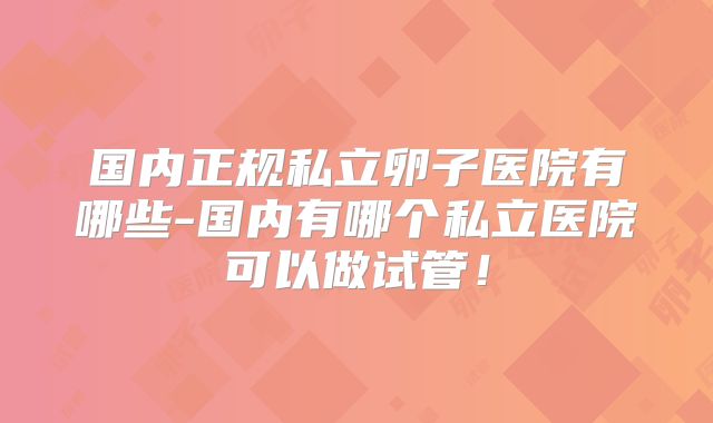 国内正规私立卵子医院有哪些-国内有哪个私立医院可以做试管!