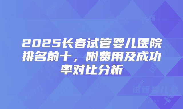 2025长春试管婴儿医院排名前十,附费用及成功率对比分析