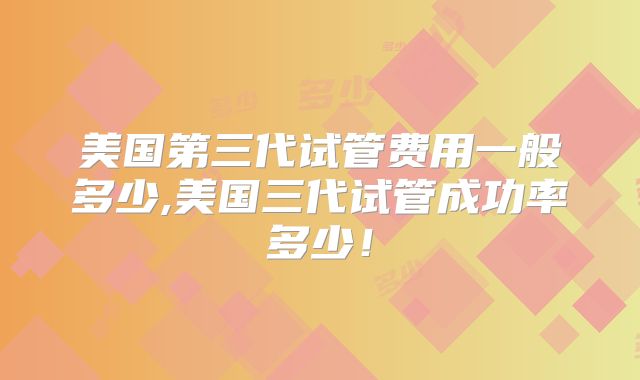 美国第三代试管费用一般多少,美国三代试管成功率多少！