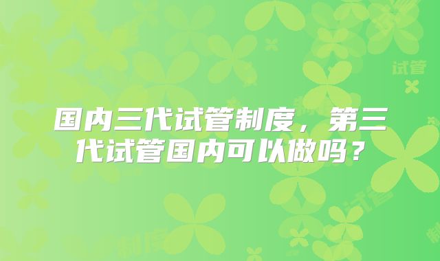 国内三代试管制度，第三代试管国内可以做吗？