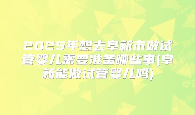 2025年想去阜新市做试管婴儿需要准备哪些事(阜新能做试管婴儿吗)