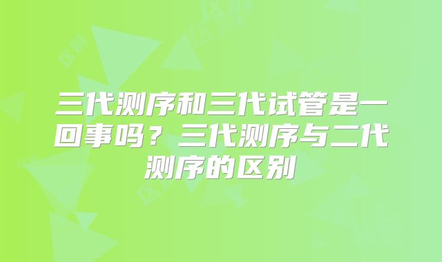 三代测序和三代试管是一回事吗?三代测序与二代测序的区别