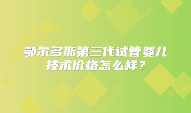 鄂尔多斯第三代试管婴儿技术价格怎么样?