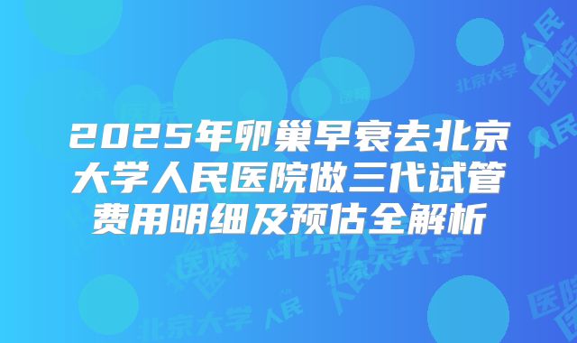 2025年卵巢早衰去北京大学人民医院做三代试管费用明细及预估全解析