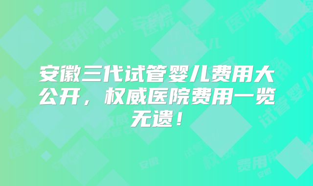 安徽三代试管婴儿费用大公开，权威医院费用一览无遗！