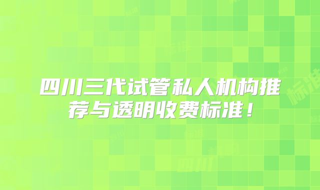 四川三代试管私人机构推荐与透明收费标准！