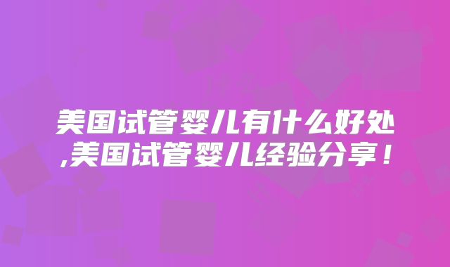 美国试管婴儿有什么好处,美国试管婴儿经验分享！